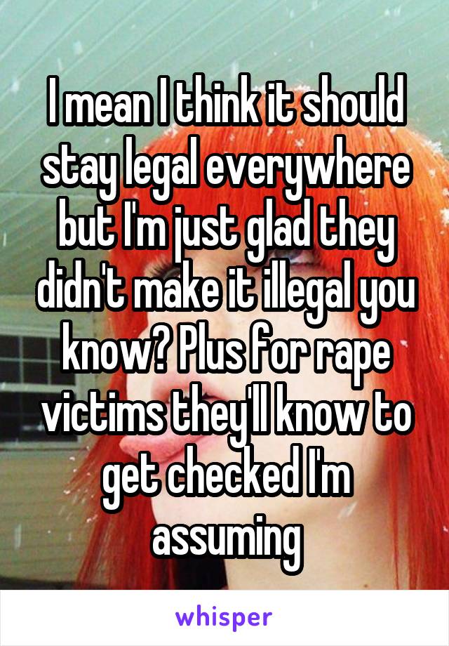 I mean I think it should stay legal everywhere but I'm just glad they didn't make it illegal you know? Plus for rape victims they'll know to get checked I'm assuming