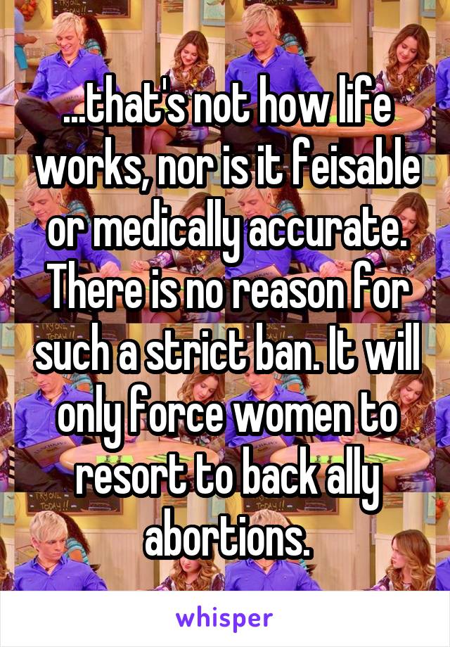 ...that's not how life works, nor is it feisable or medically accurate. There is no reason for such a strict ban. It will only force women to resort to back ally abortions.