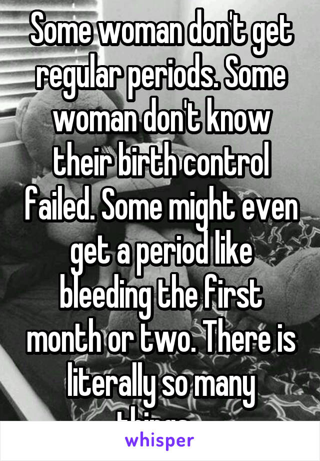 Some woman don't get regular periods. Some woman don't know their birth control failed. Some might even get a period like bleeding the first month or two. There is literally so many things...