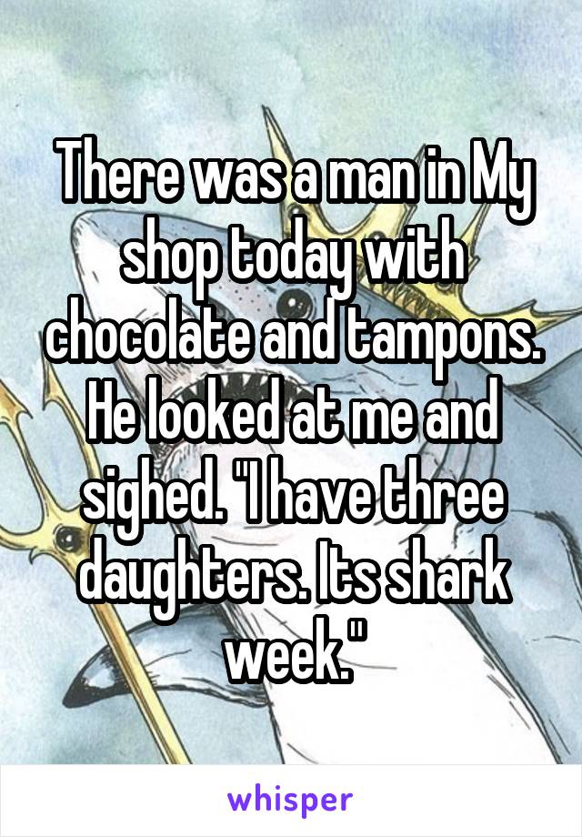 There was a man in My shop today with chocolate and tampons. He looked at me and sighed. "I have three daughters. Its shark week."