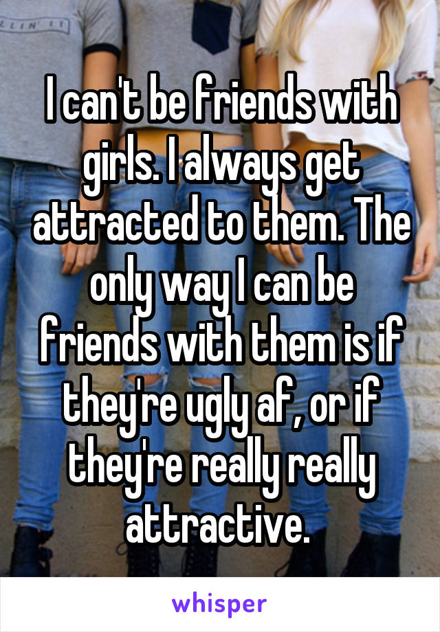 I can't be friends with girls. I always get attracted to them. The only way I can be friends with them is if they're ugly af, or if they're really really attractive. 