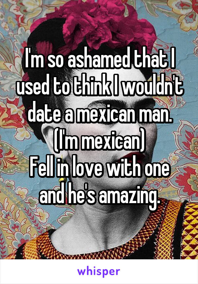 I'm so ashamed that I used to think I wouldn't date a mexican man.
(I'm mexican)
Fell in love with one and he's amazing.
