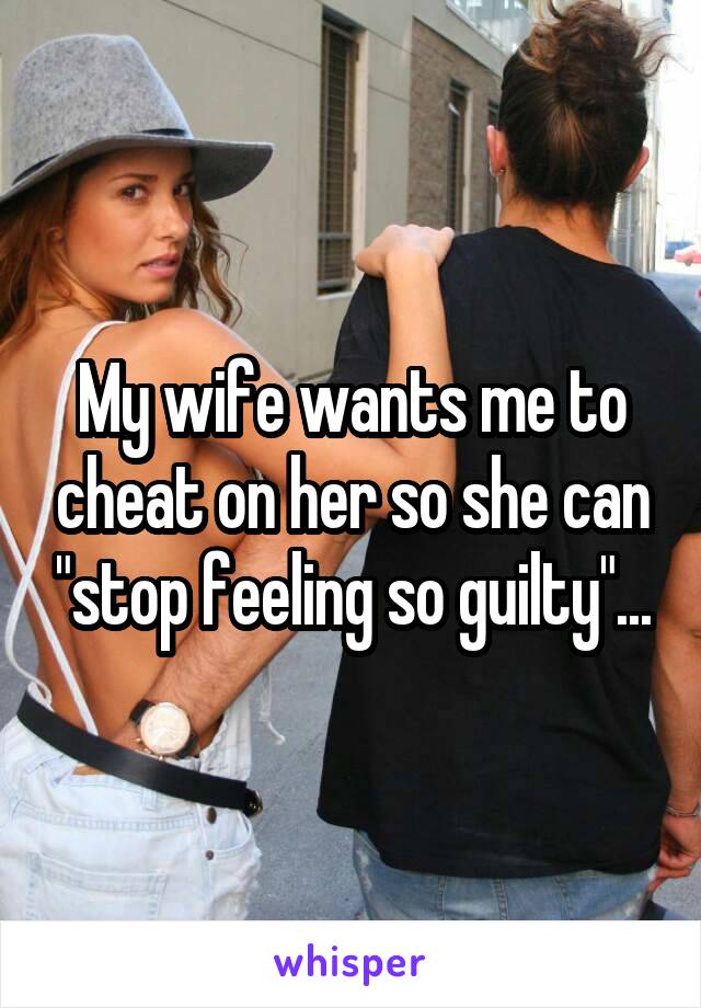 My wife wants me to cheat on her so she can "stop feeling so guilty"...