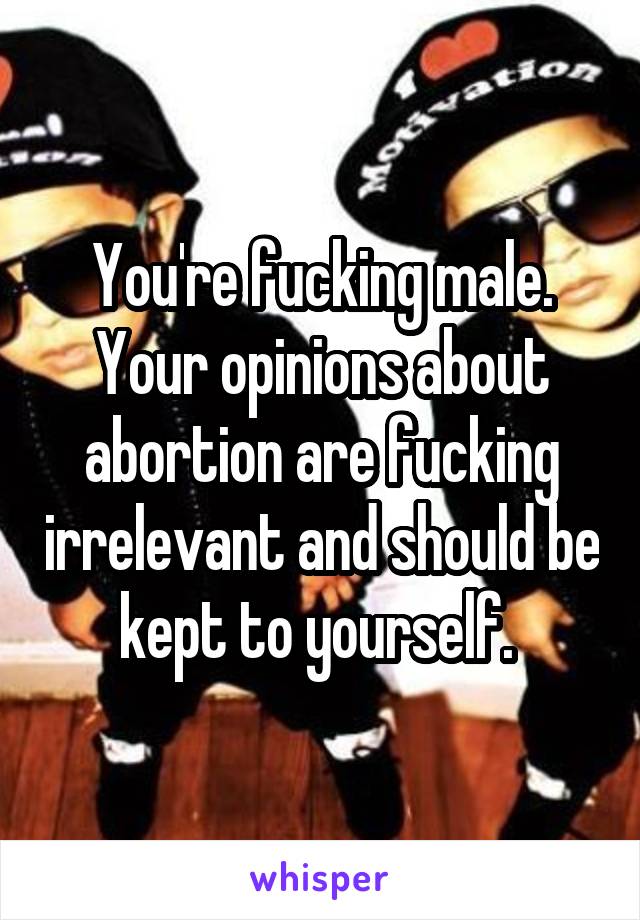 You're fucking male. Your opinions about abortion are fucking irrelevant and should be kept to yourself. 