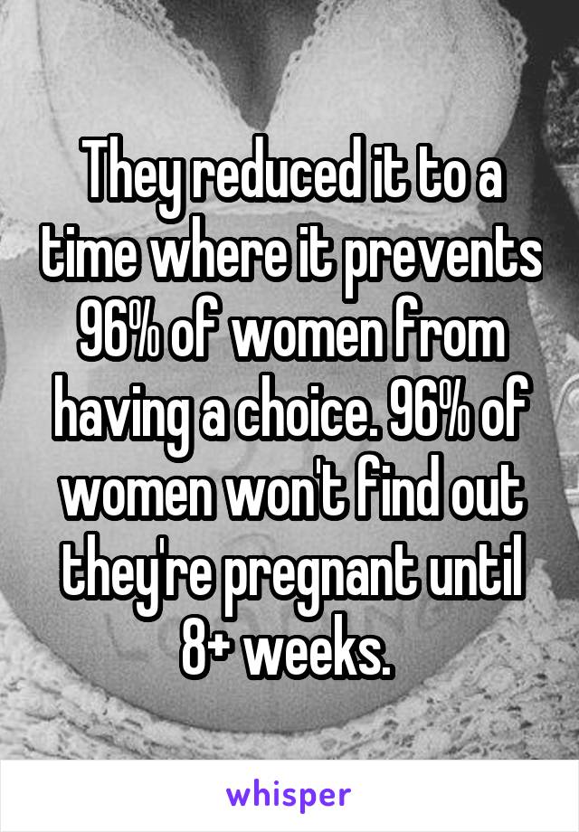 They reduced it to a time where it prevents 96% of women from having a choice. 96% of women won't find out they're pregnant until 8+ weeks. 