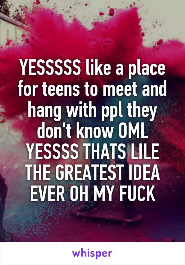 YESSSSS like a place for teens to meet and hang with ppl they don't know OML YESSSS THATS LILE THE GREATEST IDEA EVER OH MY FUCK