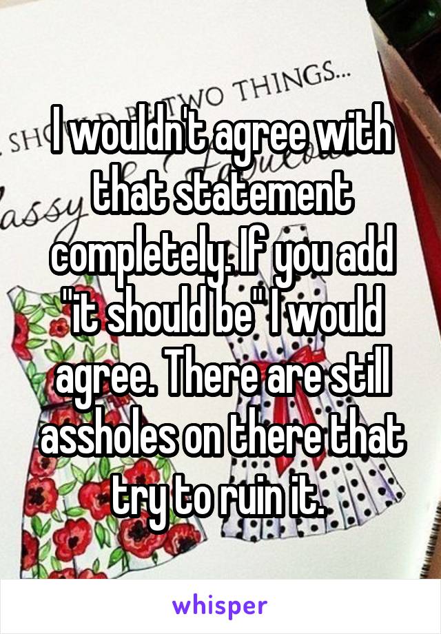 I wouldn't agree with that statement completely. If you add "it should be" I would agree. There are still assholes on there that try to ruin it. 