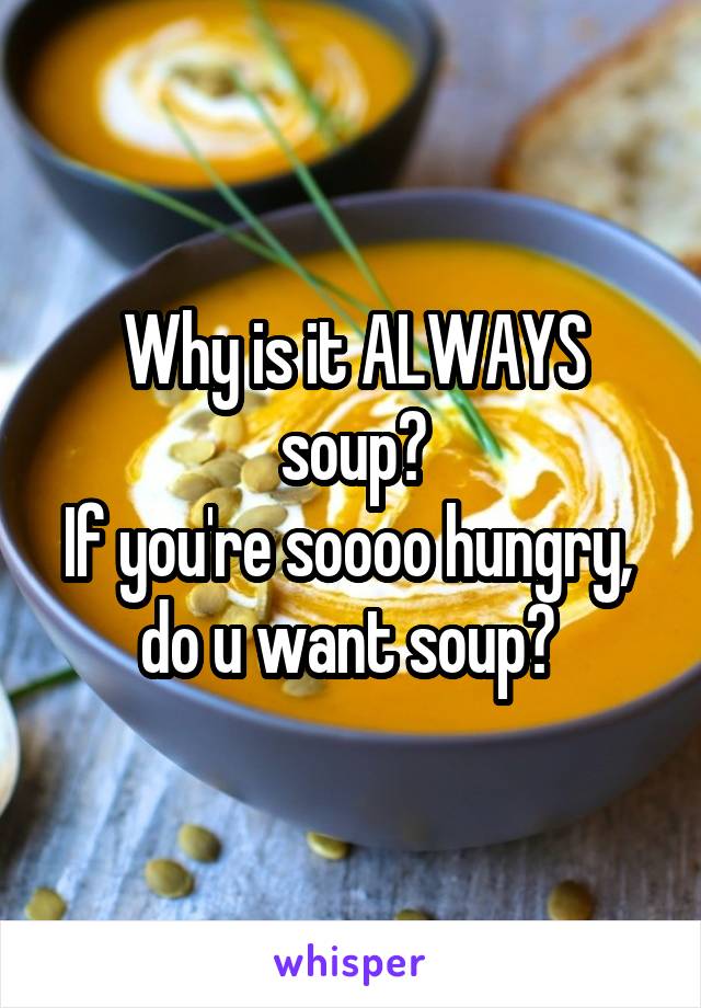 Why is it ALWAYS soup?
If you're soooo hungry,  do u want soup? 