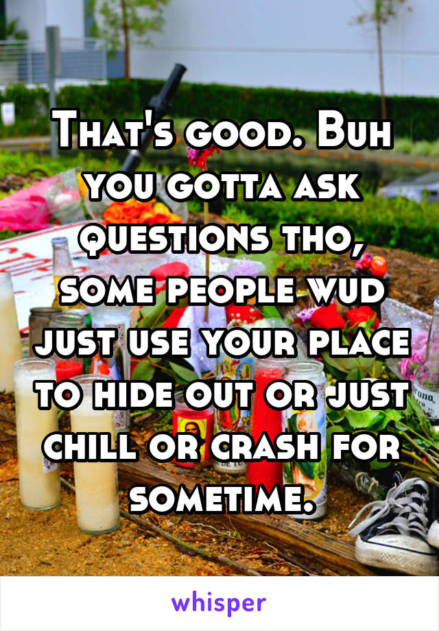 That's good. Buh you gotta ask questions tho, some people wud just use your place to hide out or just chill or crash for sometime.