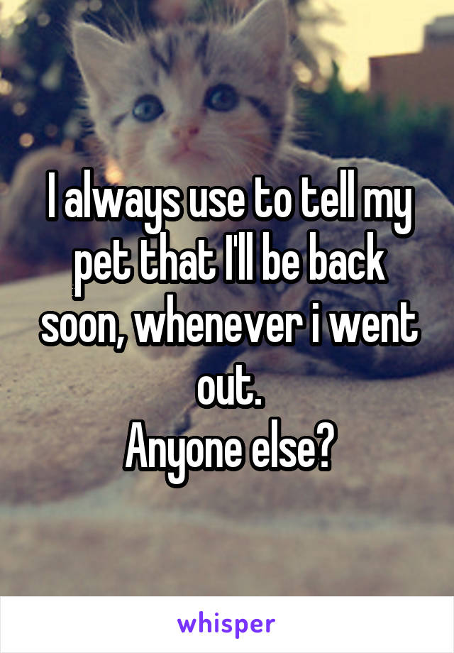I always use to tell my pet that I'll be back soon, whenever i went out.
Anyone else?