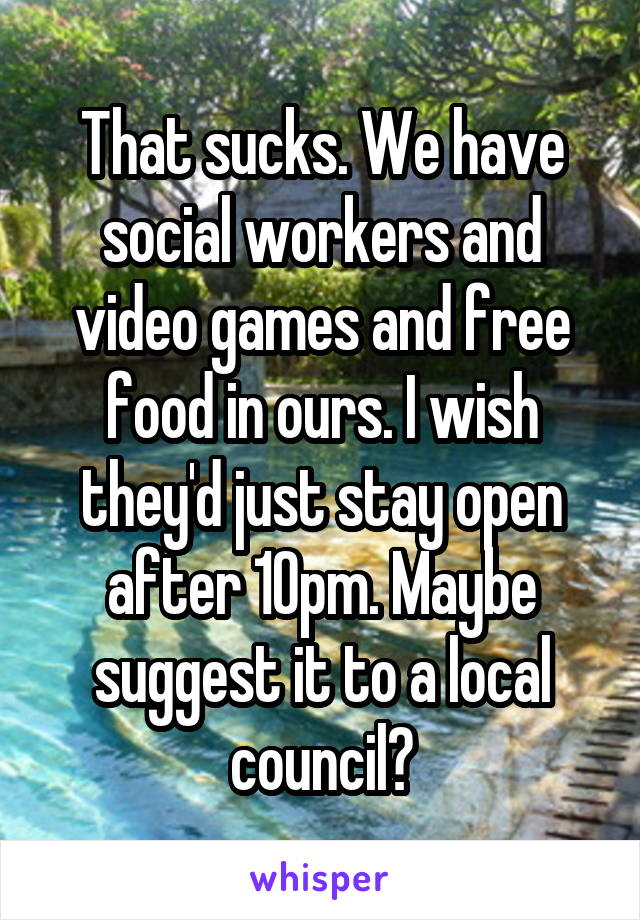 That sucks. We have social workers and video games and free food in ours. I wish they'd just stay open after 10pm. Maybe suggest it to a local council?