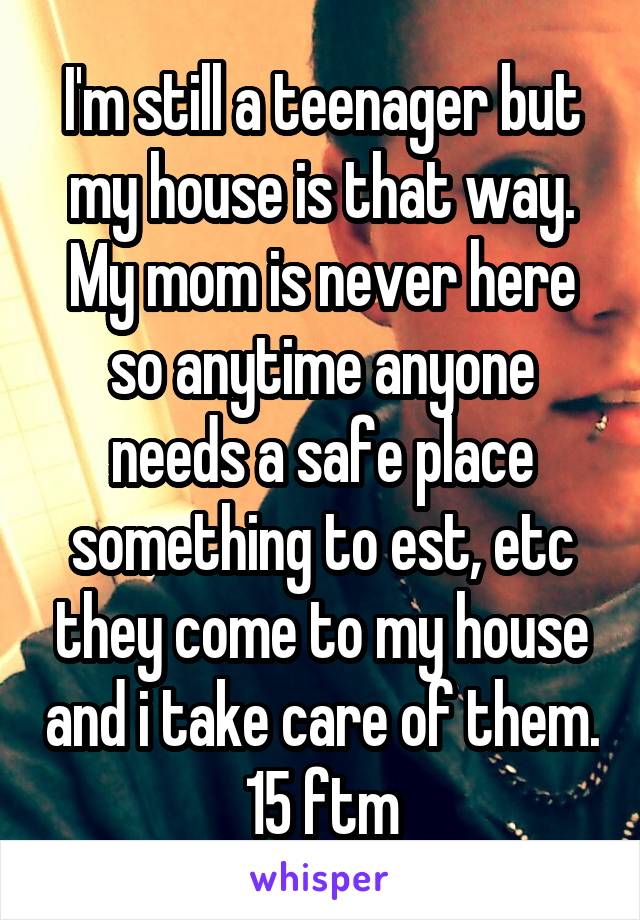 I'm still a teenager but my house is that way. My mom is never here so anytime anyone needs a safe place something to est, etc they come to my house and i take care of them.
15 ftm