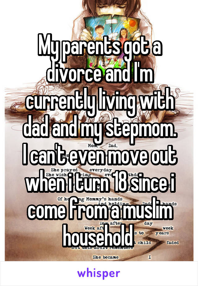 My parents got a divorce and I'm currently living with dad and my stepmom.
I can't even move out when i turn 18 since i come from a muslim household 