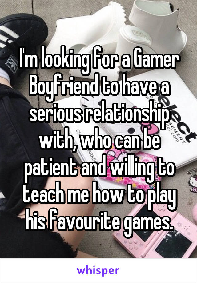 I'm looking for a Gamer Boyfriend to have a serious relationship with, who can be patient and willing to teach me how to play his favourite games.