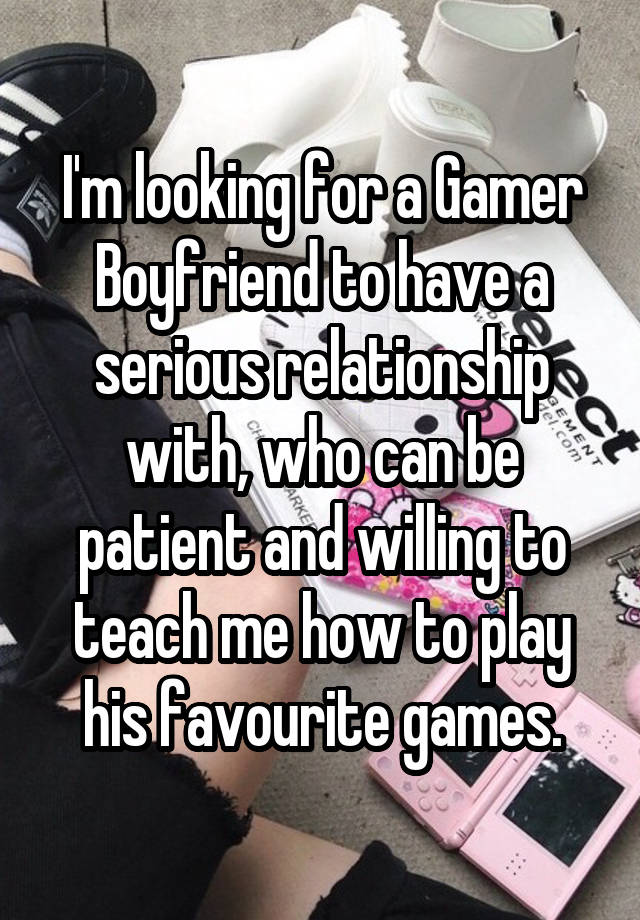 I'm looking for a Gamer Boyfriend to have a serious relationship with, who can be patient and willing to teach me how to play his favourite games.