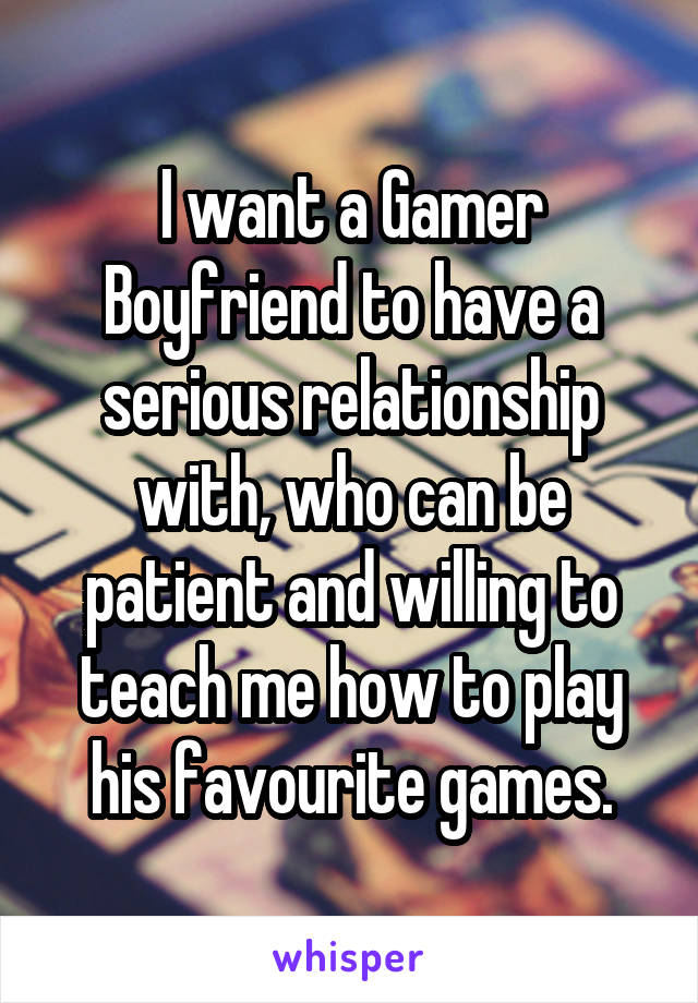 I want a Gamer Boyfriend to have a serious relationship with, who can be patient and willing to teach me how to play his favourite games.