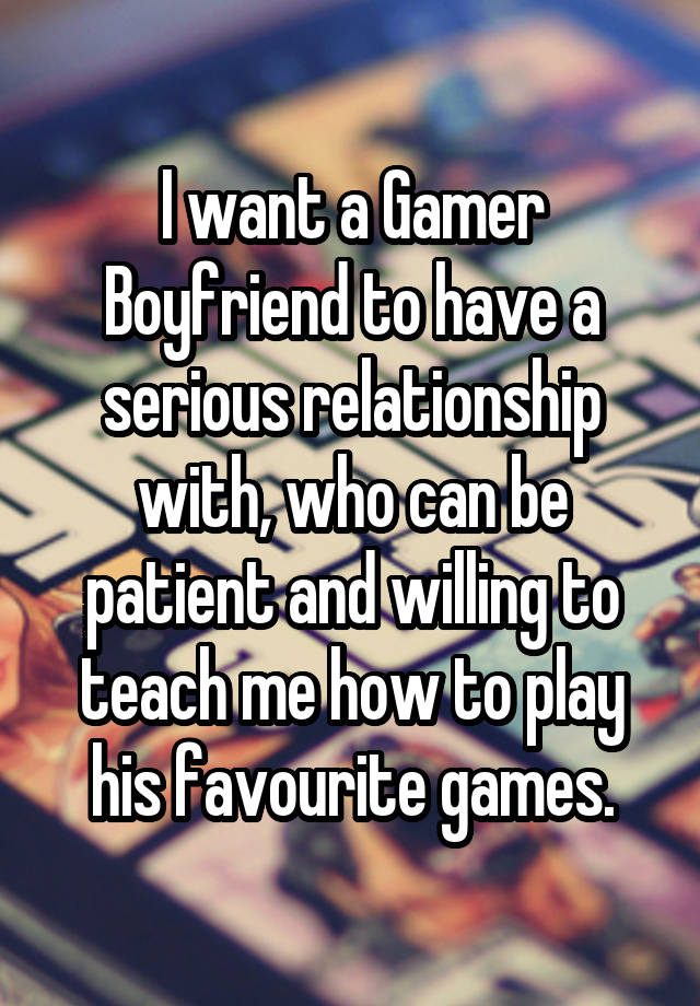 I want a Gamer Boyfriend to have a serious relationship with, who can be patient and willing to teach me how to play his favourite games.