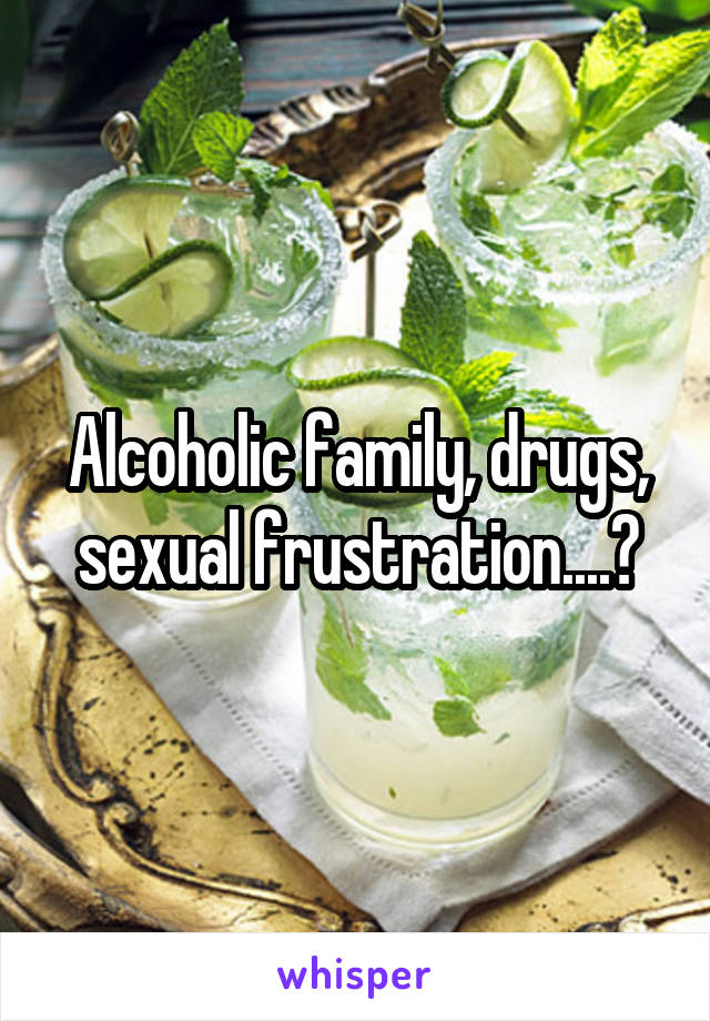 Alcoholic family, drugs, sexual frustration....?