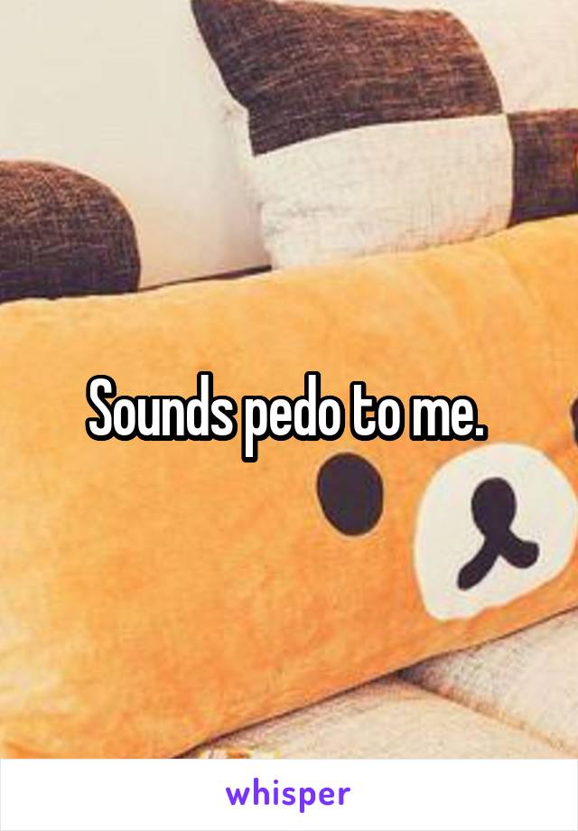 Sounds pedo to me. 