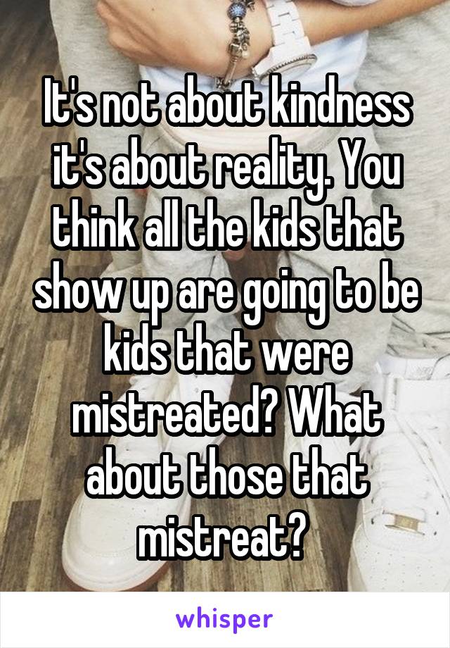 It's not about kindness it's about reality. You think all the kids that show up are going to be kids that were mistreated? What about those that mistreat? 