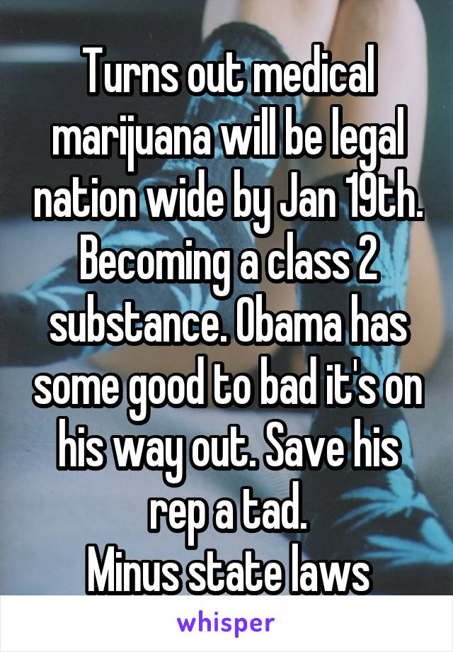 Turns out medical marijuana will be legal nation wide by Jan 19th. Becoming a class 2 substance. Obama has some good to bad it's on his way out. Save his rep a tad.
Minus state laws