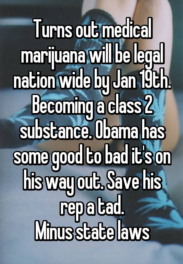 Turns out medical marijuana will be legal nation wide by Jan 19th. Becoming a class 2 substance. Obama has some good to bad it's on his way out. Save his rep a tad.
Minus state laws