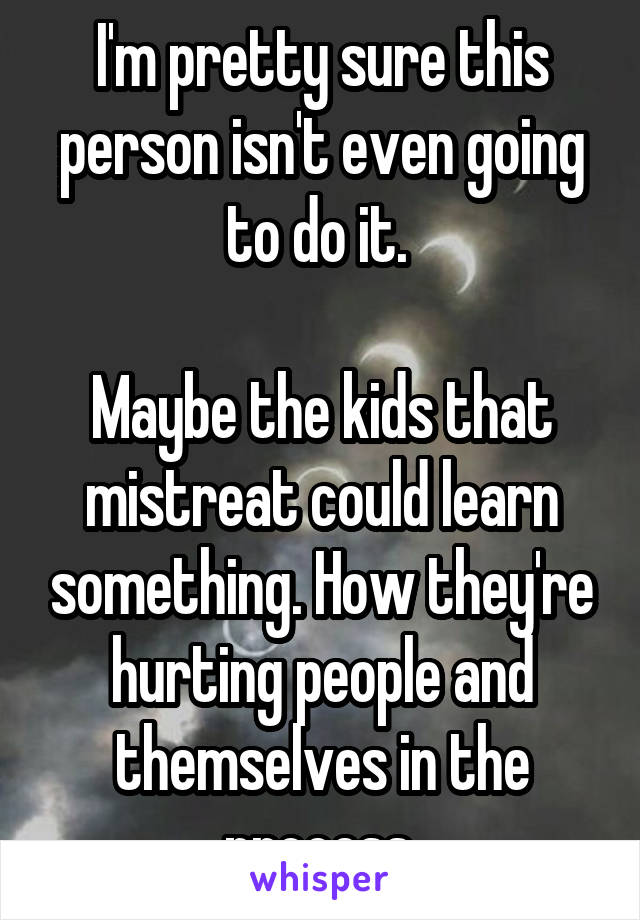 I'm pretty sure this person isn't even going to do it. 

Maybe the kids that mistreat could learn something. How they're hurting people and themselves in the process.