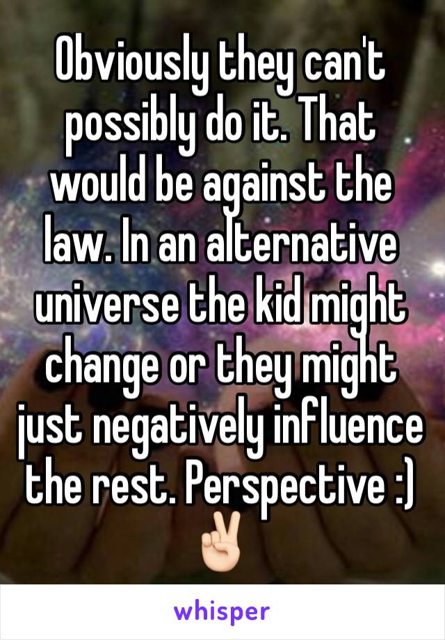 Obviously they can't possibly do it. That would be against the law. In an alternative universe the kid might change or they might just negatively influence the rest. Perspective :) ✌🏻️