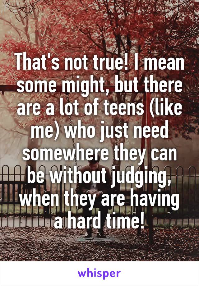 That's not true! I mean some might, but there are a lot of teens (like me) who just need somewhere they can be without judging, when they are having a hard time!