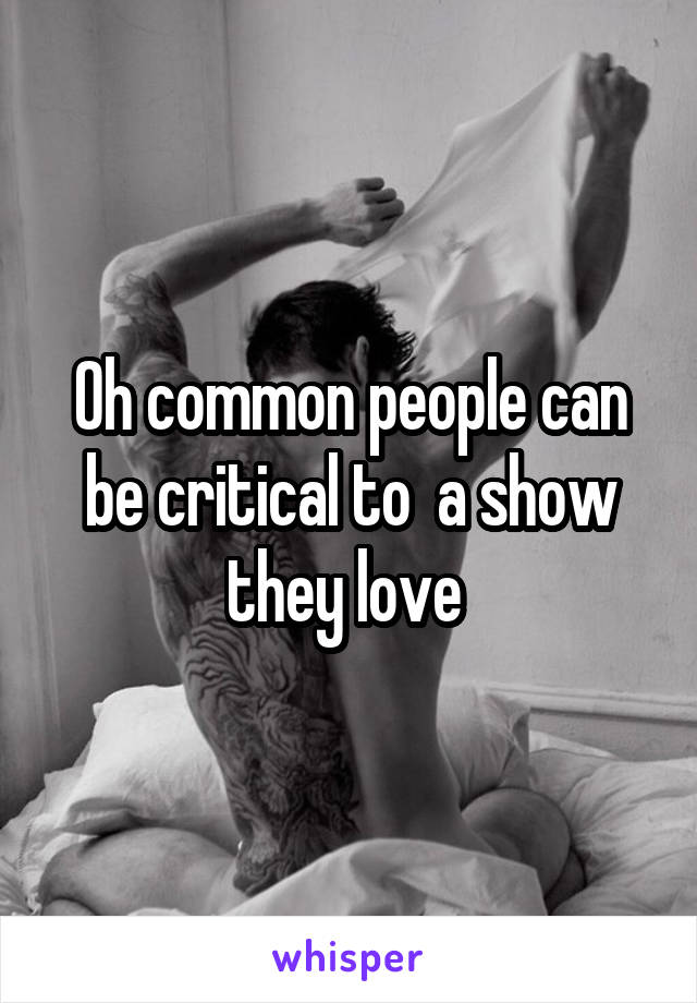 Oh common people can be critical to  a show they love 