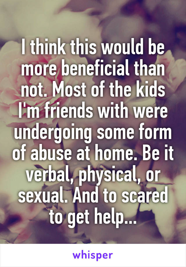 I think this would be more beneficial than not. Most of the kids I'm friends with were undergoing some form of abuse at home. Be it verbal, physical, or sexual. And to scared to get help...