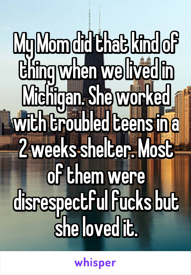 My Mom did that kind of thing when we lived in Michigan. She worked with troubled teens in a 2 weeks shelter. Most of them were disrespectful fucks but she loved it.