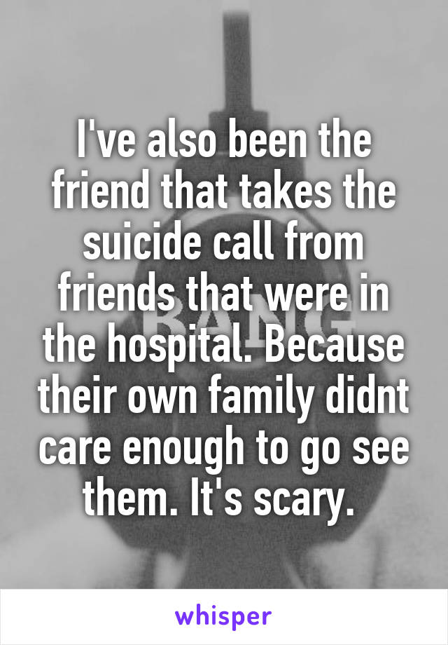 I've also been the friend that takes the suicide call from friends that were in the hospital. Because their own family didnt care enough to go see them. It's scary. 