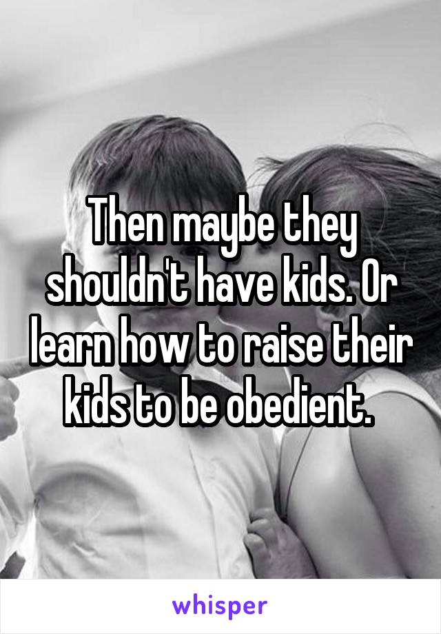 Then maybe they shouldn't have kids. Or learn how to raise their kids to be obedient. 