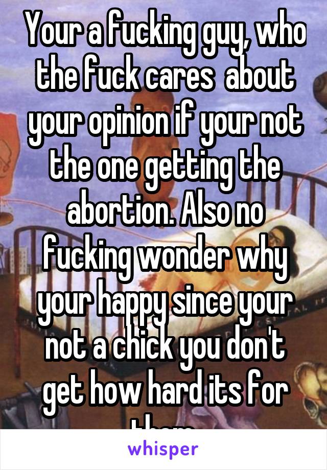 Your a fucking guy, who the fuck cares  about your opinion if your not the one getting the abortion. Also no fucking wonder why your happy since your not a chick you don't get how hard its for them.