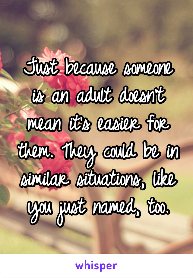 Just because someone is an adult doesn't mean it's easier for them. They could be in similar situations, like you just named, too.