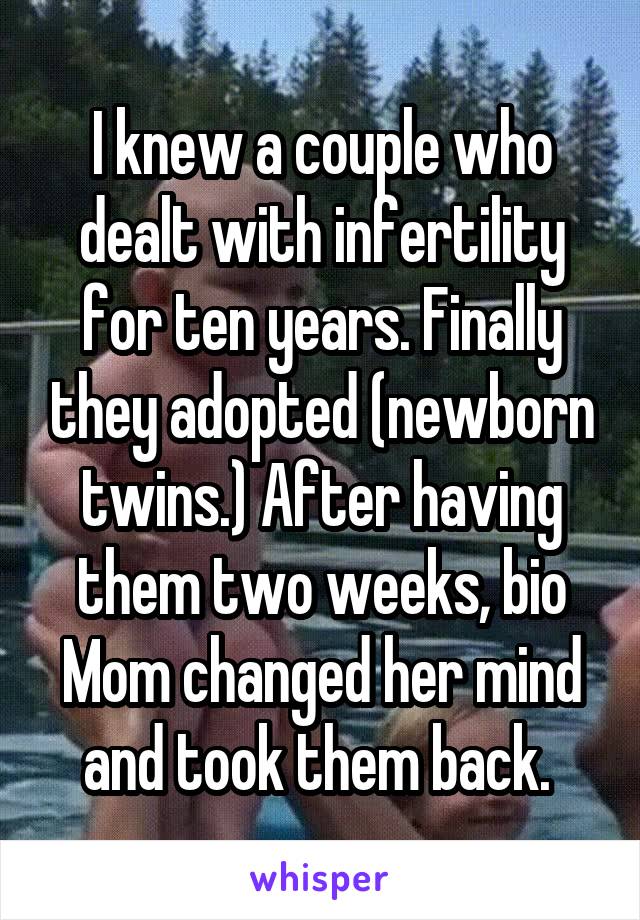 I knew a couple who dealt with infertility for ten years. Finally they adopted (newborn twins.) After having them two weeks, bio Mom changed her mind and took them back. 