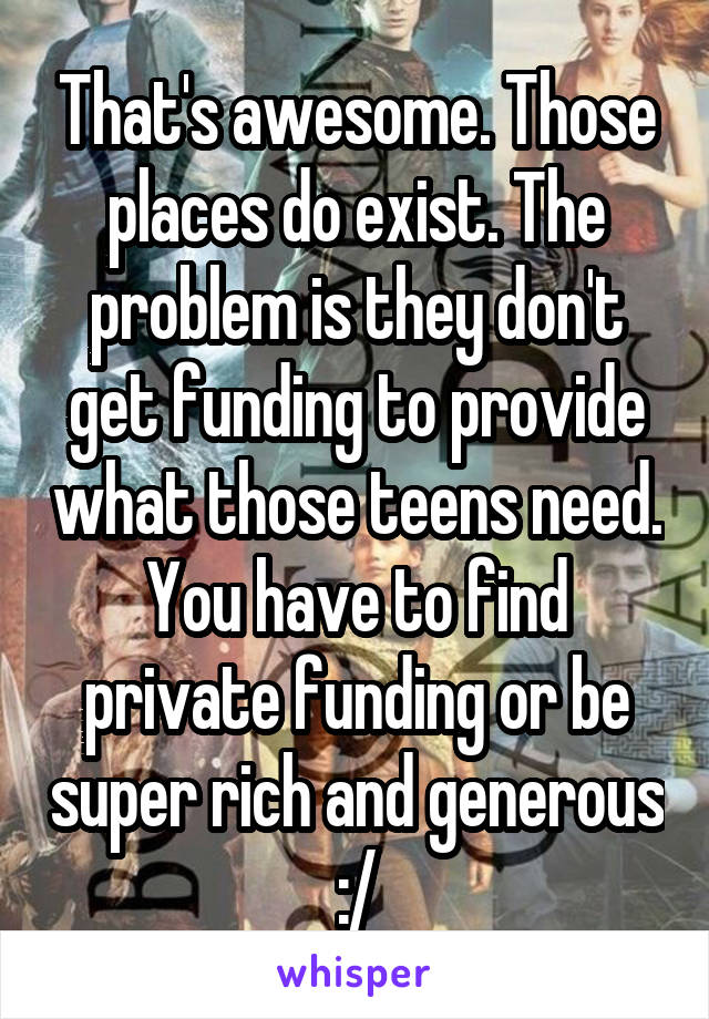 That's awesome. Those places do exist. The problem is they don't get funding to provide what those teens need. You have to find private funding or be super rich and generous :/