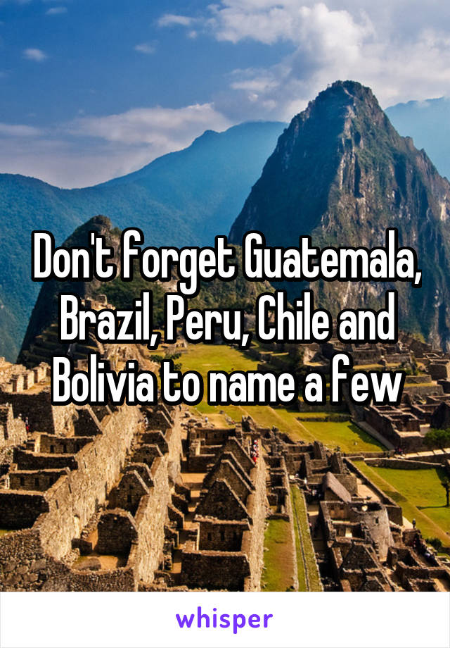 Don't forget Guatemala, Brazil, Peru, Chile and Bolivia to name a few