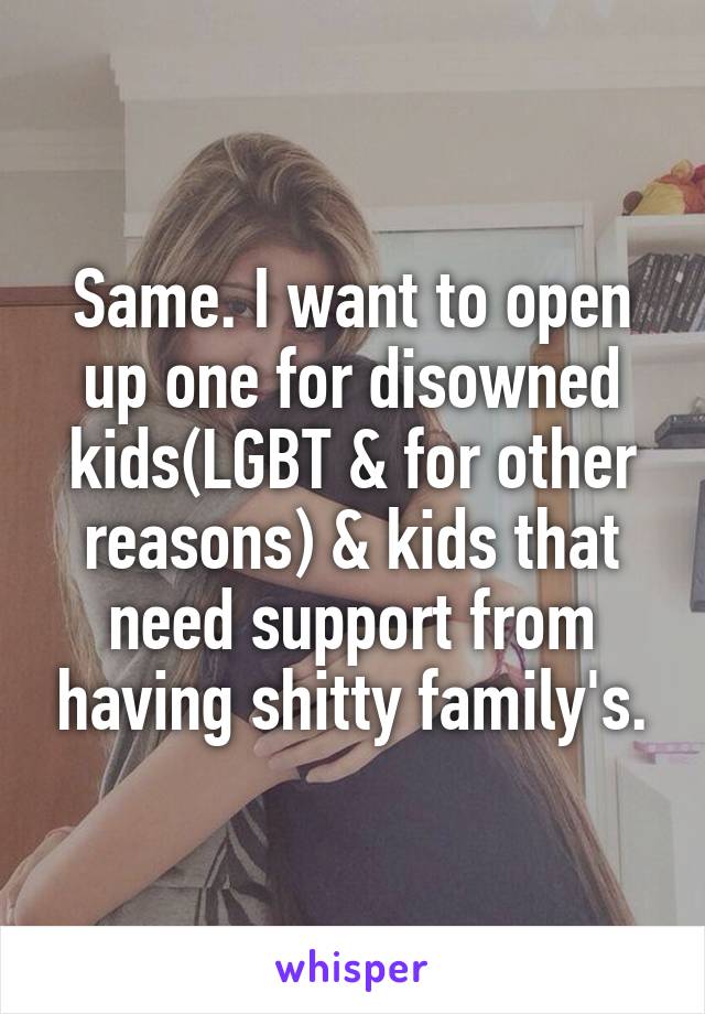 Same. I want to open up one for disowned kids(LGBT & for other reasons) & kids that need support from having shitty family's.