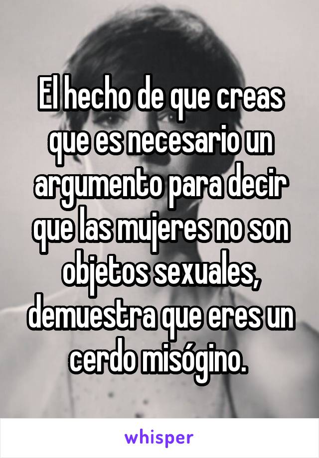 El hecho de que creas que es necesario un argumento para decir que las mujeres no son objetos sexuales, demuestra que eres un cerdo misógino. 