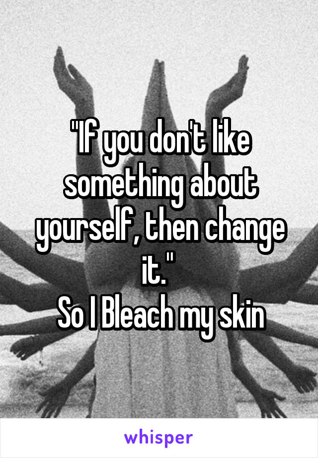 "If you don't like something about yourself, then change it." 
So I Bleach my skin