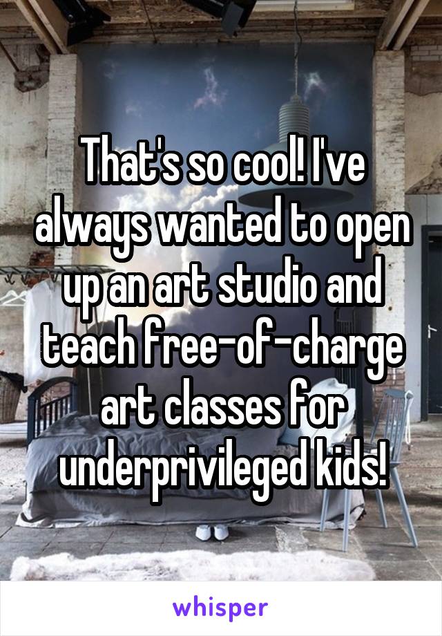 That's so cool! I've always wanted to open up an art studio and teach free-of-charge art classes for underprivileged kids!