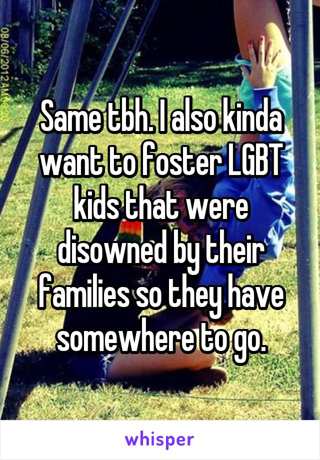 Same tbh. I also kinda want to foster LGBT kids that were disowned by their families so they have somewhere to go.