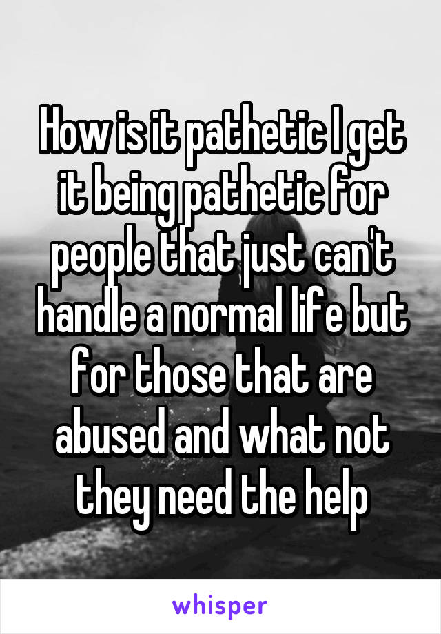 How is it pathetic I get it being pathetic for people that just can't handle a normal life but for those that are abused and what not they need the help