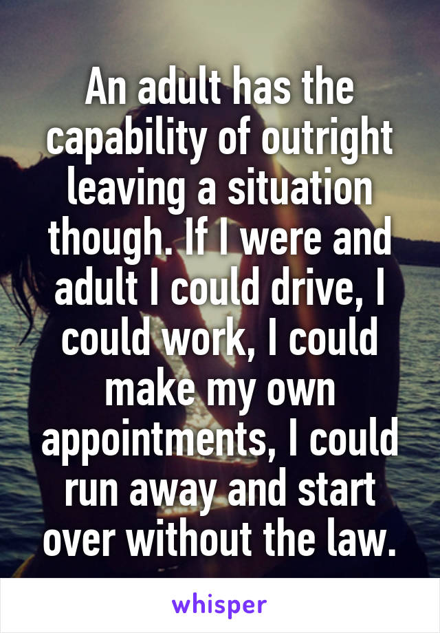 An adult has the capability of outright leaving a situation though. If I were and adult I could drive, I could work, I could make my own appointments, I could run away and start over without the law.