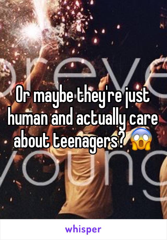 Or maybe they're just human and actually care about teenagers? 😱