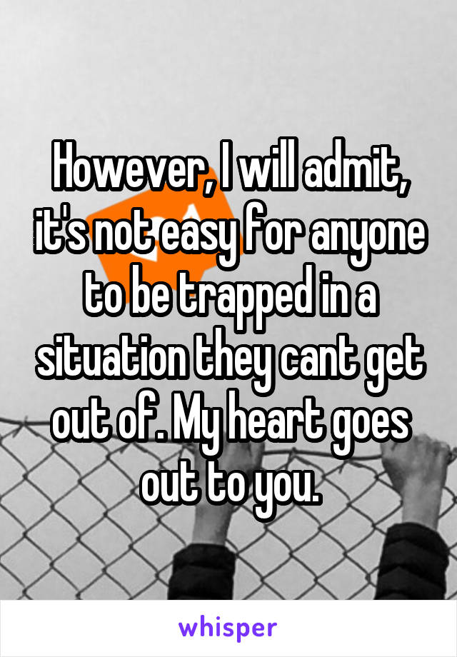 However, I will admit, it's not easy for anyone to be trapped in a situation they cant get out of. My heart goes out to you.