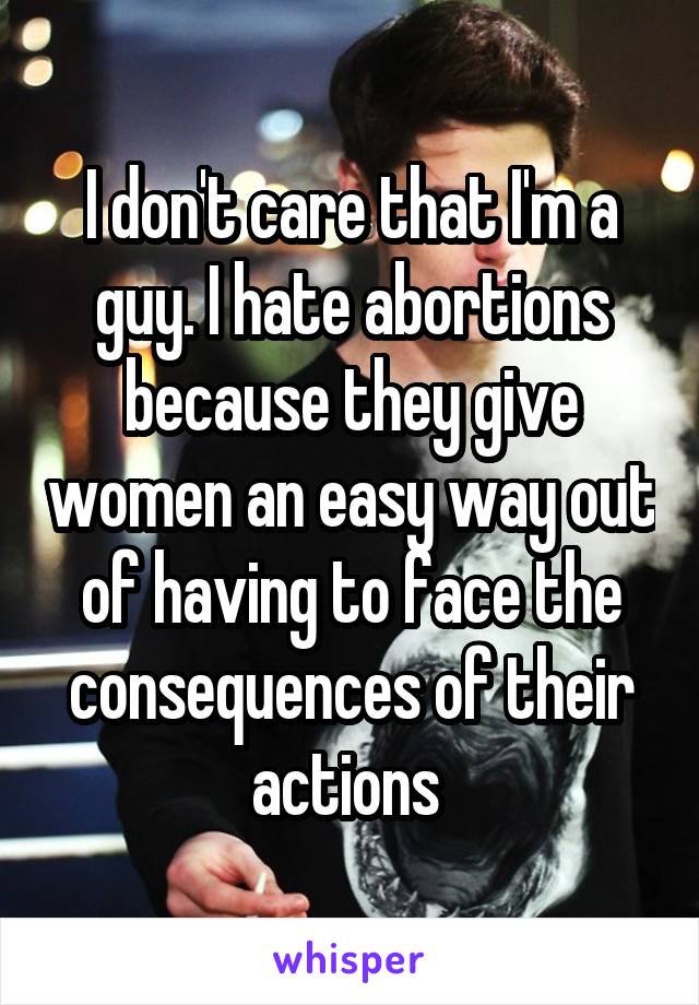 I don't care that I'm a guy. I hate abortions because they give women an easy way out of having to face the consequences of their actions 