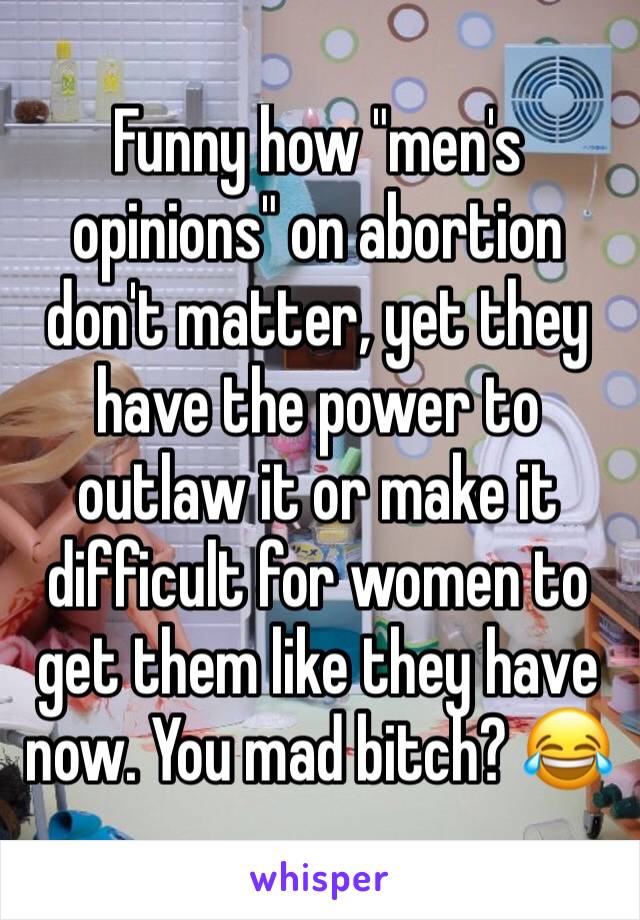 Funny how "men's opinions" on abortion don't matter, yet they have the power to outlaw it or make it difficult for women to get them like they have now. You mad bitch? 😂